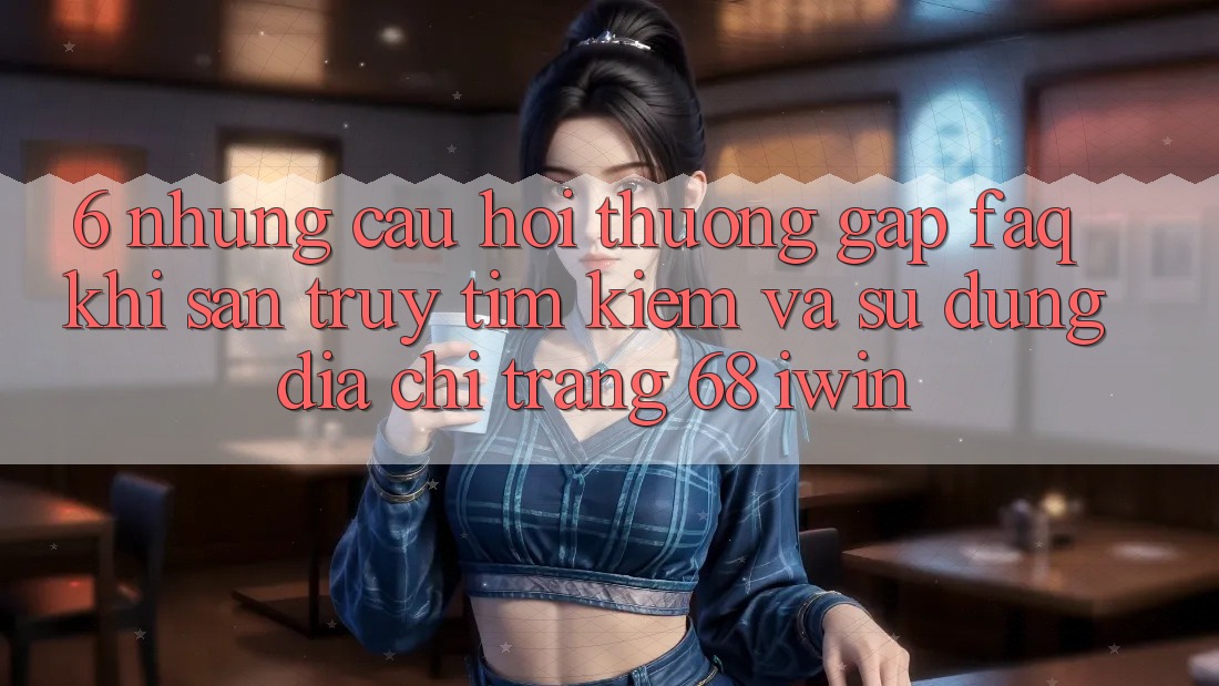 6. Những câu hỏi thường gặp (FAQ) khi săn truy tìm kiếm và sử dụng Địa chỉ trang 68 iwin 6. Những câu hỏi thường gặp (FAQ) khi săn truy tìm kiếm và sử dụng Địa chỉ trang 68 iwin