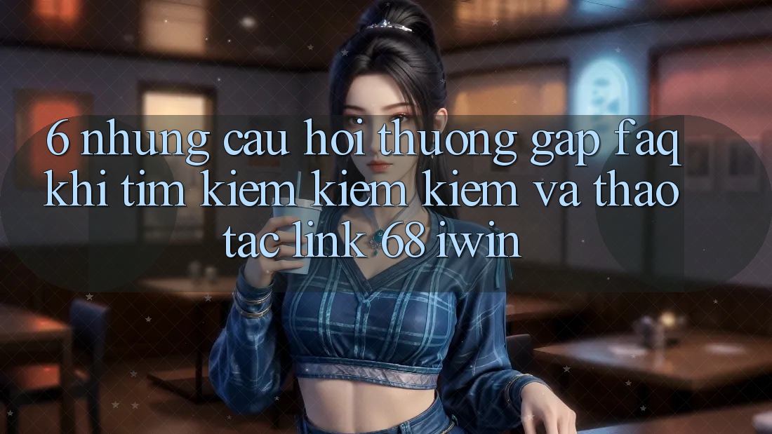 6. Những câu hỏi thường gặp (FAQ) khi tìm kiếm kiếm kiếm và thao tác Link 68 iwin