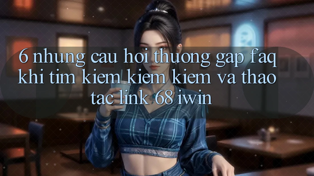 6. Những câu hỏi thường gặp (FAQ) khi tìm kiếm kiếm kiếm và thao tác Link 68 iwin