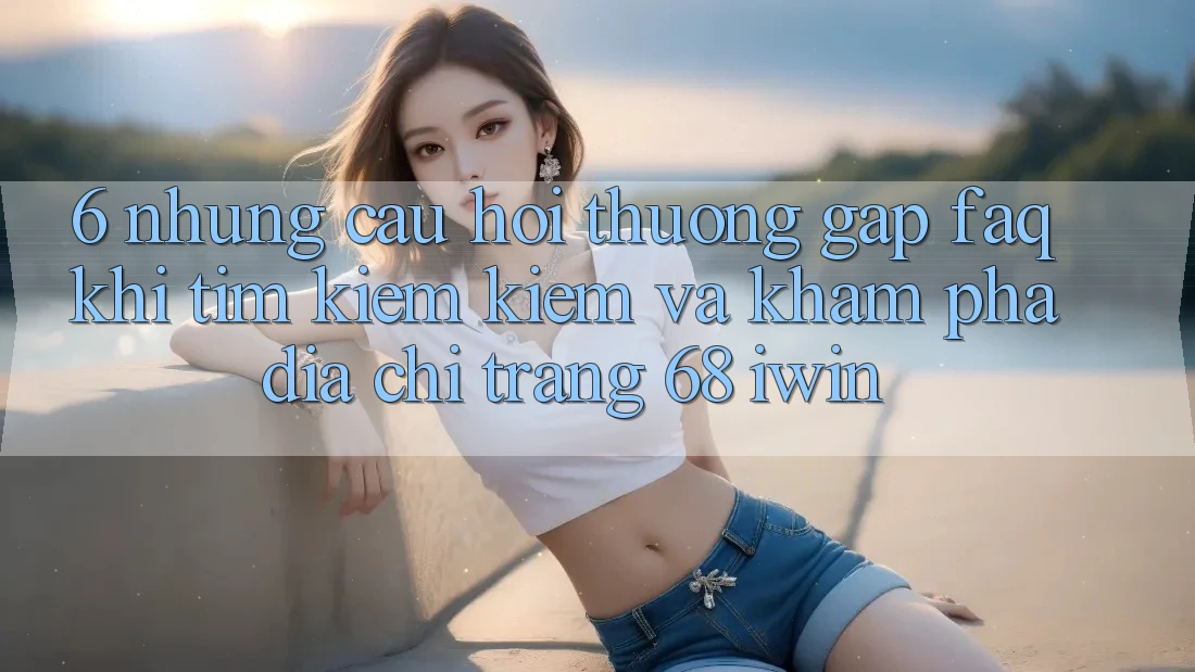 6. Những câu hỏi thường gặp (FAQ) khi tìm kiếm kiếm và khám phá Địa chỉ trang 68 iwin 6. Những câu hỏi thường gặp (FAQ) khi tìm kiếm kiếm và khám phá Địa chỉ trang 68 iwin