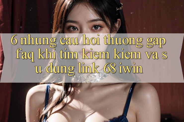 6. Những câu hỏi thường gặp (FAQ) khi tìm kiếm kiếm và sử dụng Link 68 iwin