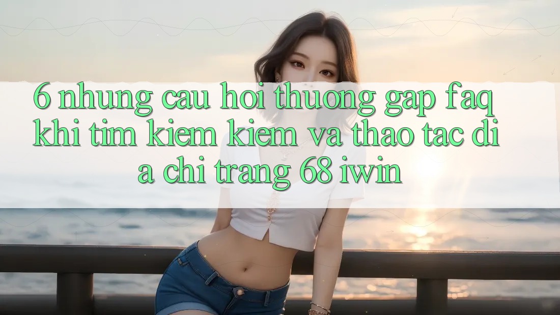 6. Những câu hỏi thường gặp (FAQ) khi tìm kiếm kiếm và thao tác Địa chỉ trang 68 iwin 6. Những câu hỏi thường gặp (FAQ) khi tìm kiếm kiếm và thao tác Địa chỉ trang 68 iwin