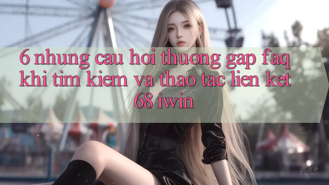 6. Những câu hỏi thường gặp (FAQ) khi tìm kiếm và thao tác Liên kết 68 iwin