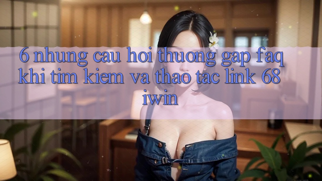 6. Những câu hỏi thường gặp (FAQ) khi tìm kiếm và thao tác Link 68 iwin 6. Những câu hỏi thường gặp (FAQ) khi tìm kiếm và thao tác Link 68 iwin