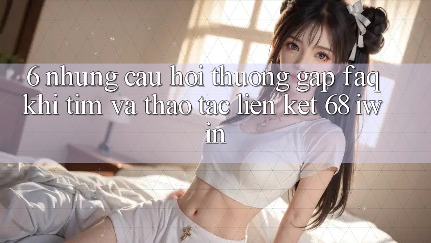 6. Những câu hỏi thường gặp (FAQ) khi tìm và thao tác Liên kết 68 iwin