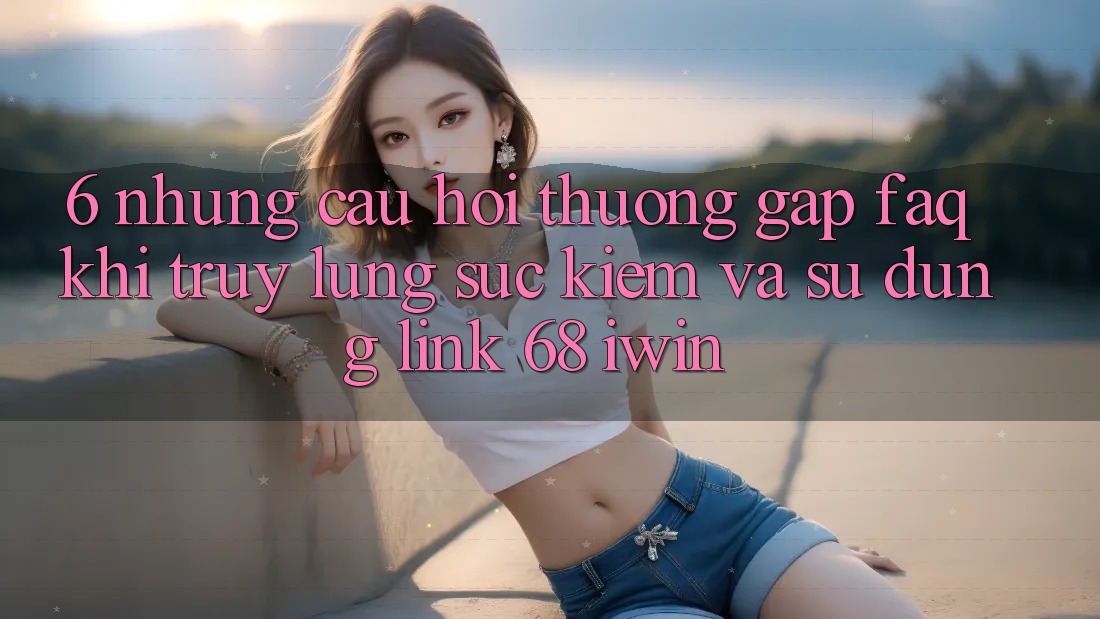 6. Những câu hỏi thường gặp (FAQ) khi truy lùng sục kiếm và sử dụng Link 68 iwin 6. Những câu hỏi thường gặp (FAQ) khi truy lùng sục kiếm và sử dụng Link 68 iwin