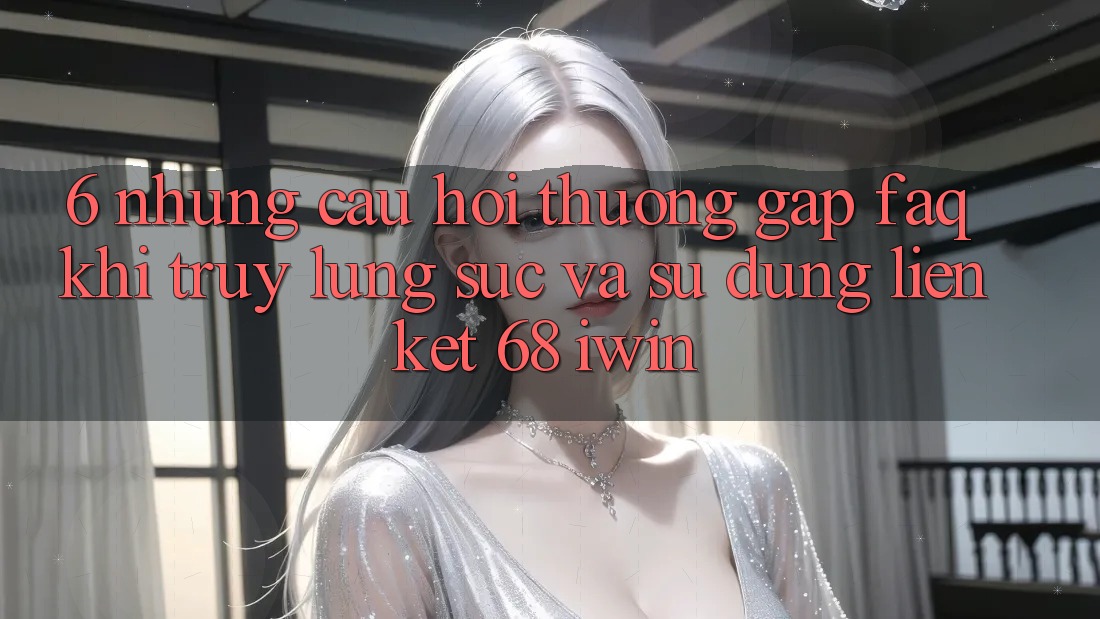 6. Những câu hỏi thường gặp (FAQ) khi truy lùng sục và sử dụng Liên kết 68 iwin