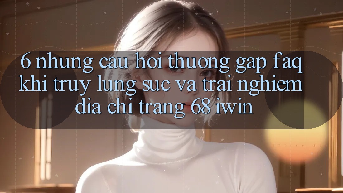 6. Những câu hỏi thường gặp (FAQ) khi truy lùng sục và trải nghiệm Địa chỉ trang 68 iwin