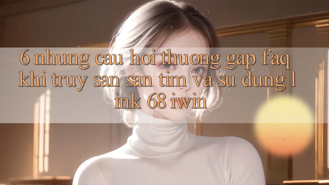 6. Những câu hỏi thường gặp (FAQ) khi truy săn săn tìm và sử dụng Link 68 iwin 6. Những câu hỏi thường gặp (FAQ) khi truy săn săn tìm và sử dụng Link 68 iwin