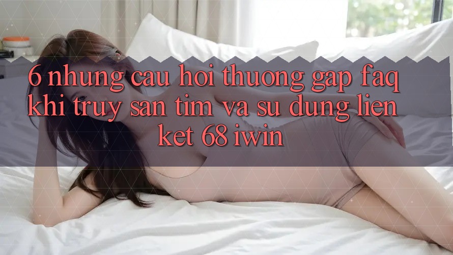 6. Những câu hỏi thường gặp (FAQ) khi truy săn tìm và sử dụng Liên kết 68 iwin 6. Những câu hỏi thường gặp (FAQ) khi truy săn tìm và sử dụng Liên kết 68 iwin