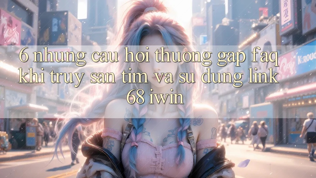 6. Những câu hỏi thường gặp (FAQ) khi truy săn tìm và sử dụng Link 68 iwin