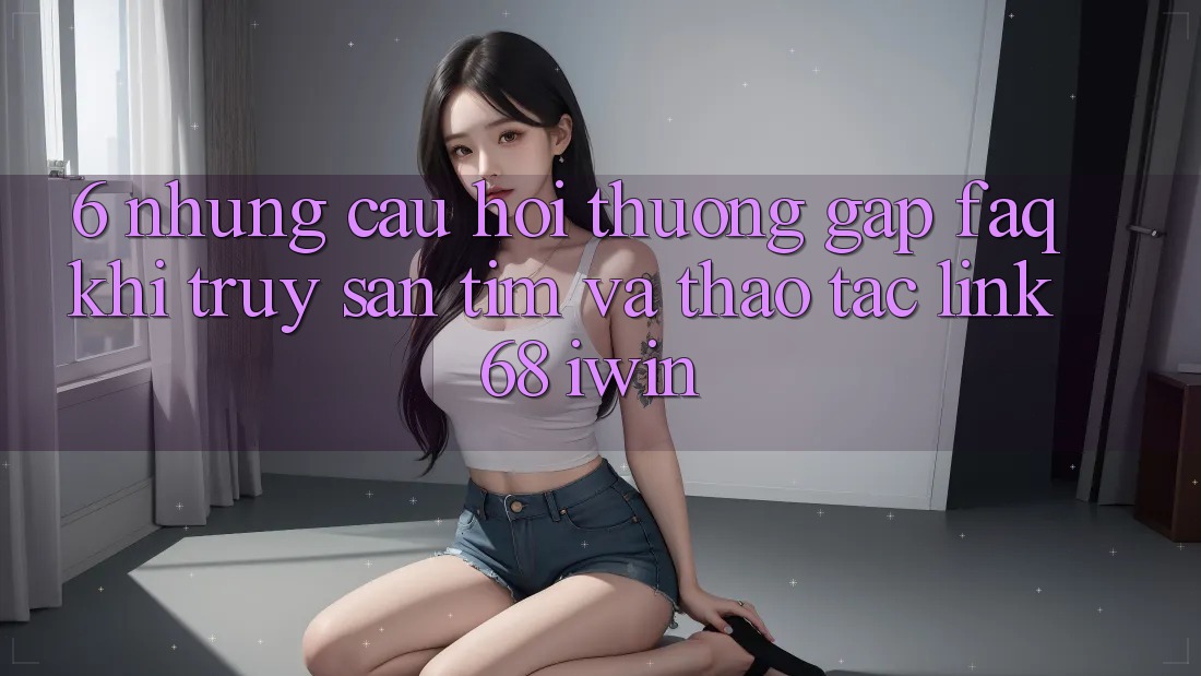 6. Những câu hỏi thường gặp (FAQ) khi truy săn tìm và thao tác Link 68 iwin 6. Những câu hỏi thường gặp (FAQ) khi truy săn tìm và thao tác Link 68 iwin