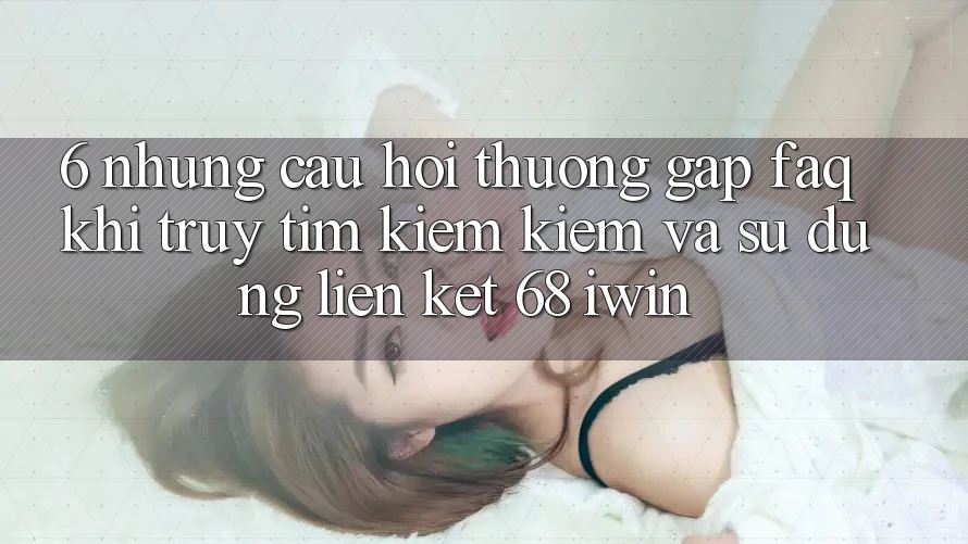 6. Những câu hỏi thường gặp (FAQ) khi truy tìm kiếm kiếm và sử dụng Liên kết 68 iwin