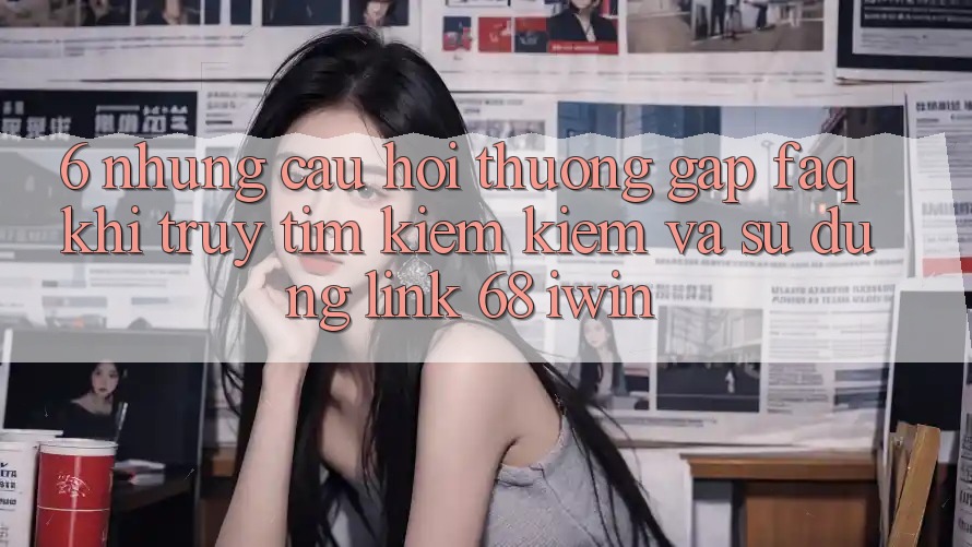 6. Những câu hỏi thường gặp (FAQ) khi truy tìm kiếm kiếm và sử dụng Link 68 iwin