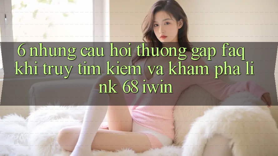 6. Những câu hỏi thường gặp (FAQ) khi truy tìm kiếm và khám phá Link 68 iwin 6. Những câu hỏi thường gặp (FAQ) khi truy tìm kiếm và khám phá Link 68 iwin