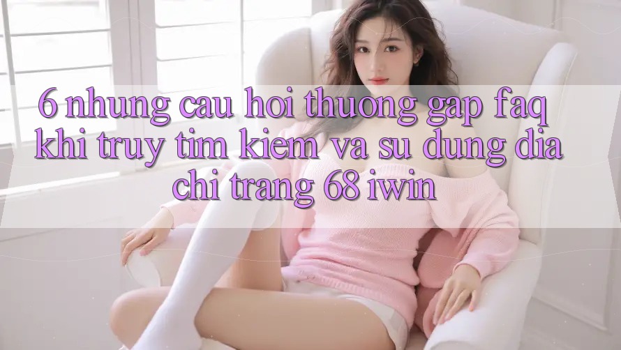 6. Những câu hỏi thường gặp (FAQ) khi truy tìm kiếm và sử dụng Địa chỉ trang 68 iwin