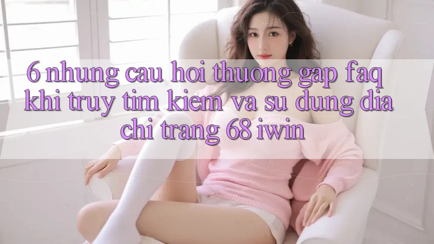 6. Những câu hỏi thường gặp (FAQ) khi truy tìm kiếm và sử dụng Địa chỉ trang 68 iwin