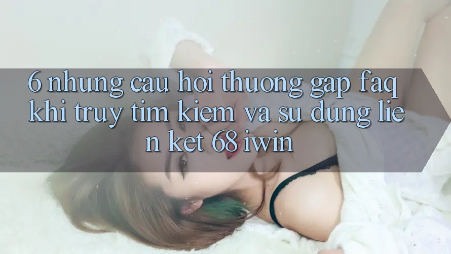 6. Những câu hỏi thường gặp (FAQ) khi truy tìm kiếm và sử dụng Liên kết 68 iwin 6. Những câu hỏi thường gặp (FAQ) khi truy tìm kiếm và sử dụng Liên kết 68 iwin