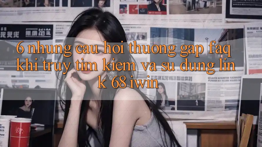 6. Những câu hỏi thường gặp (FAQ) khi truy tìm kiếm và sử dụng Link 68 iwin