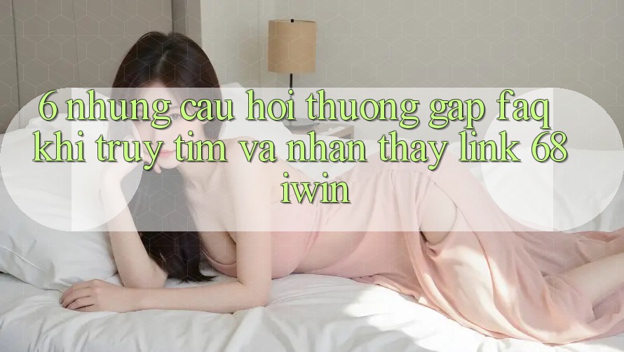6. Những câu hỏi thường gặp (FAQ) khi truy tìm và nhận thấy Link 68 iwin 6. Những câu hỏi thường gặp (FAQ) khi truy tìm và nhận thấy Link 68 iwin