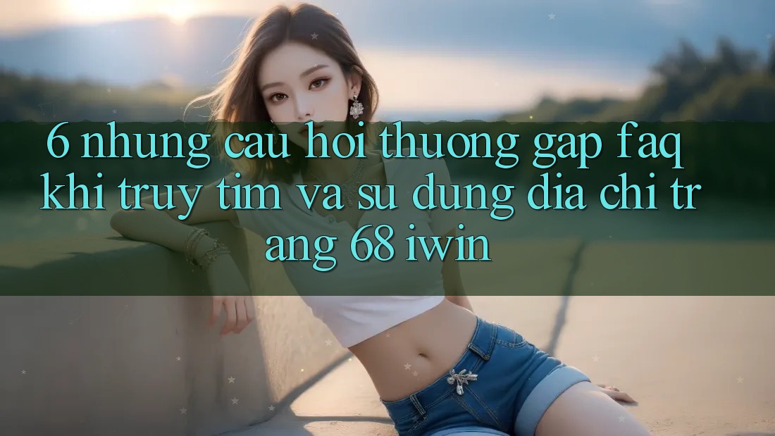 6. Những câu hỏi thường gặp (FAQ) khi truy tìm và sử dụng Địa chỉ trang 68 iwin