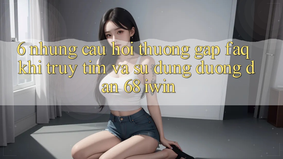 6. Những câu hỏi thường gặp (FAQ) khi truy tìm và sử dụng Đường dẫn 68 iwin