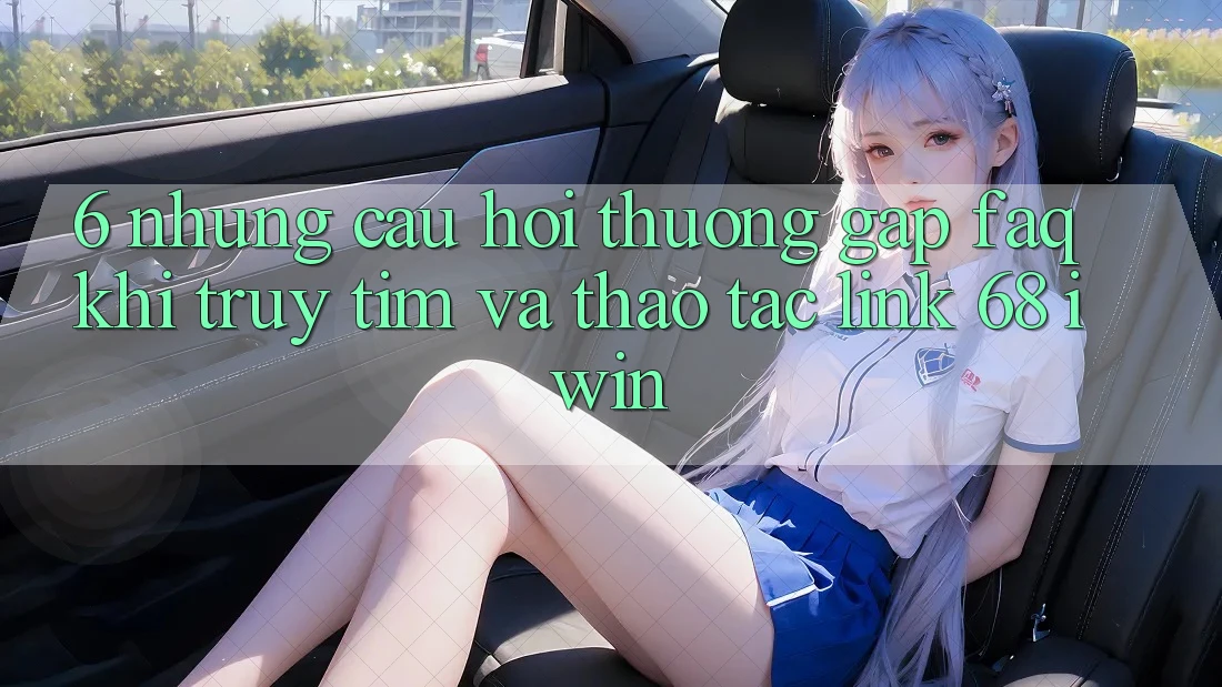 6. Những câu hỏi thường gặp (FAQ) khi truy tìm và thao tác Link 68 iwin