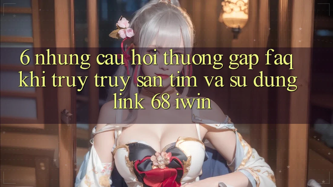 6. Những câu hỏi thường gặp (FAQ) khi truy truy săn tìm và sử dụng Link 68 iwin