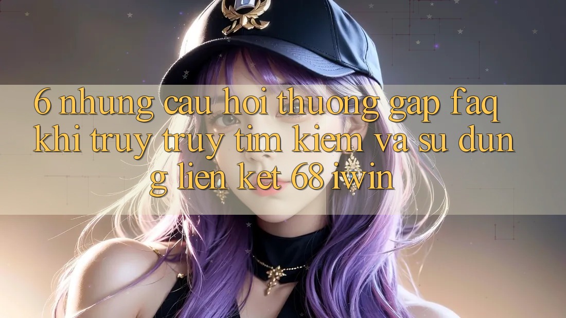 6. Những câu hỏi thường gặp (FAQ) khi truy truy tìm kiếm và sử dụng Liên kết 68 iwin