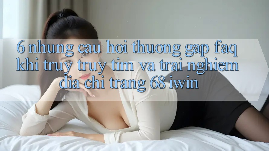 6. Những câu hỏi thường gặp (FAQ) khi truy truy tìm và trải nghiệm Địa chỉ trang 68 iwin