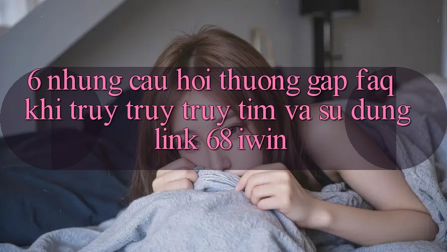 6. Những câu hỏi thường gặp (FAQ) khi truy truy truy tìm và sử dụng Link 68 iwin