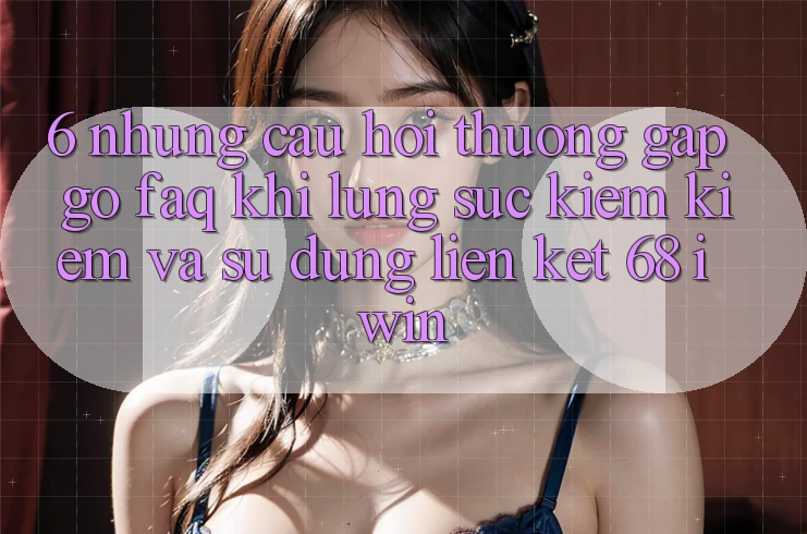 6. Những câu hỏi thường gặp gỡ (FAQ) khi lùng sục kiếm kiếm và sử dụng Liên kết 68 iwin 6. Những câu hỏi thường gặp gỡ (FAQ) khi lùng sục kiếm kiếm và sử dụng Liên kết 68 iwin