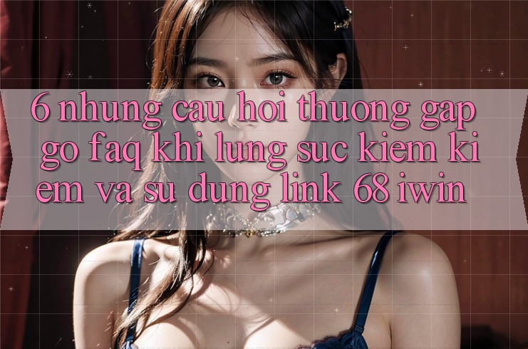 6. Những câu hỏi thường gặp gỡ (FAQ) khi lùng sục kiếm kiếm và sử dụng Link 68 iwin