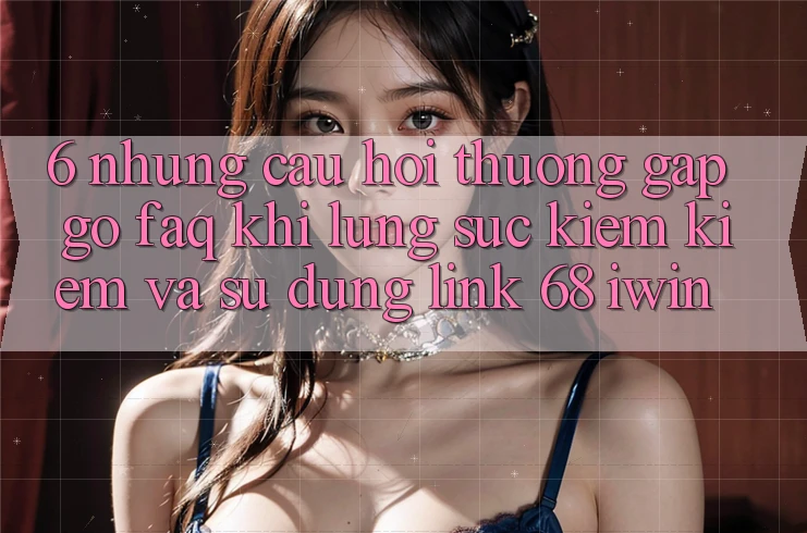6. Những câu hỏi thường gặp gỡ (FAQ) khi lùng sục kiếm kiếm và sử dụng Link 68 iwin