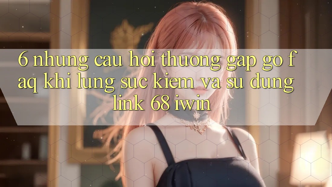 6. Những câu hỏi thường gặp gỡ (FAQ) khi lùng sục kiếm và sử dụng Link 68 iwin 6. Những câu hỏi thường gặp gỡ (FAQ) khi lùng sục kiếm và sử dụng Link 68 iwin