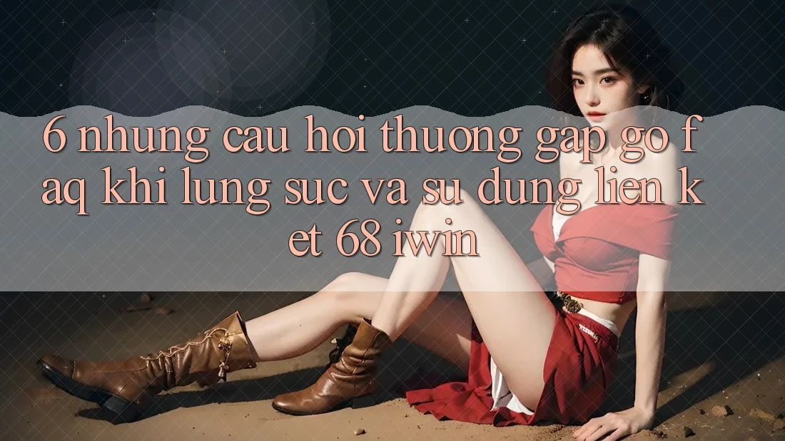 6. Những câu hỏi thường gặp gỡ (FAQ) khi lùng sục và sử dụng Liên kết 68 iwin