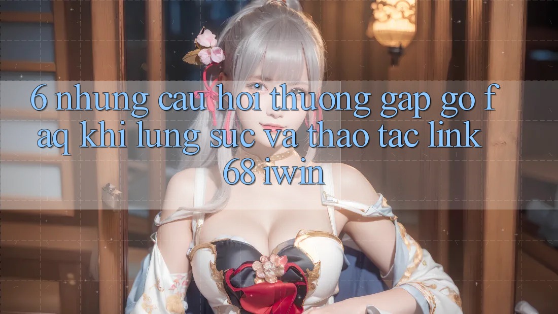 6. Những câu hỏi thường gặp gỡ (FAQ) khi lùng sục và thao tác Link 68 iwin
