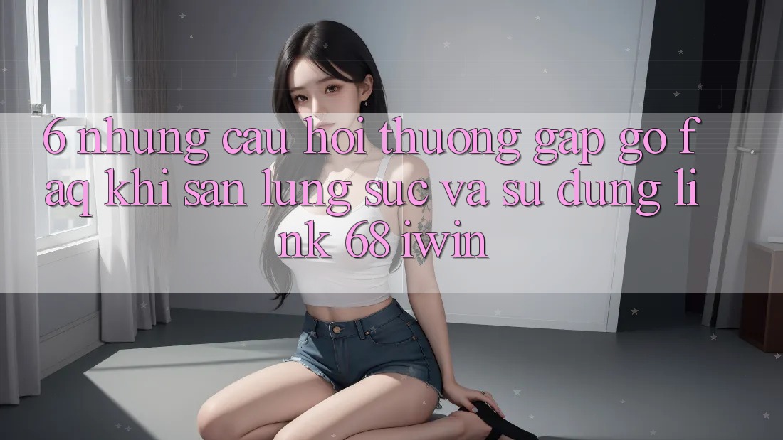 6. Những câu hỏi thường gặp gỡ (FAQ) khi săn lùng sục và sử dụng Link 68 iwin 6. Những câu hỏi thường gặp gỡ (FAQ) khi săn lùng sục và sử dụng Link 68 iwin