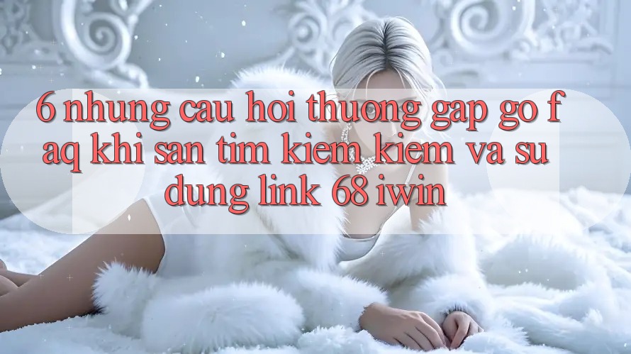 6. Những câu hỏi thường gặp gỡ (FAQ) khi săn tìm kiếm kiếm và sử dụng Link 68 iwin 6. Những câu hỏi thường gặp gỡ (FAQ) khi săn tìm kiếm kiếm và sử dụng Link 68 iwin
