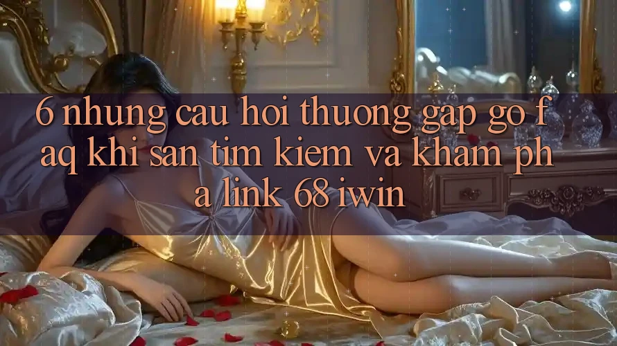 6. Những câu hỏi thường gặp gỡ (FAQ) khi săn tìm kiếm và khám phá Link 68 iwin 6. Những câu hỏi thường gặp gỡ (FAQ) khi săn tìm kiếm và khám phá Link 68 iwin