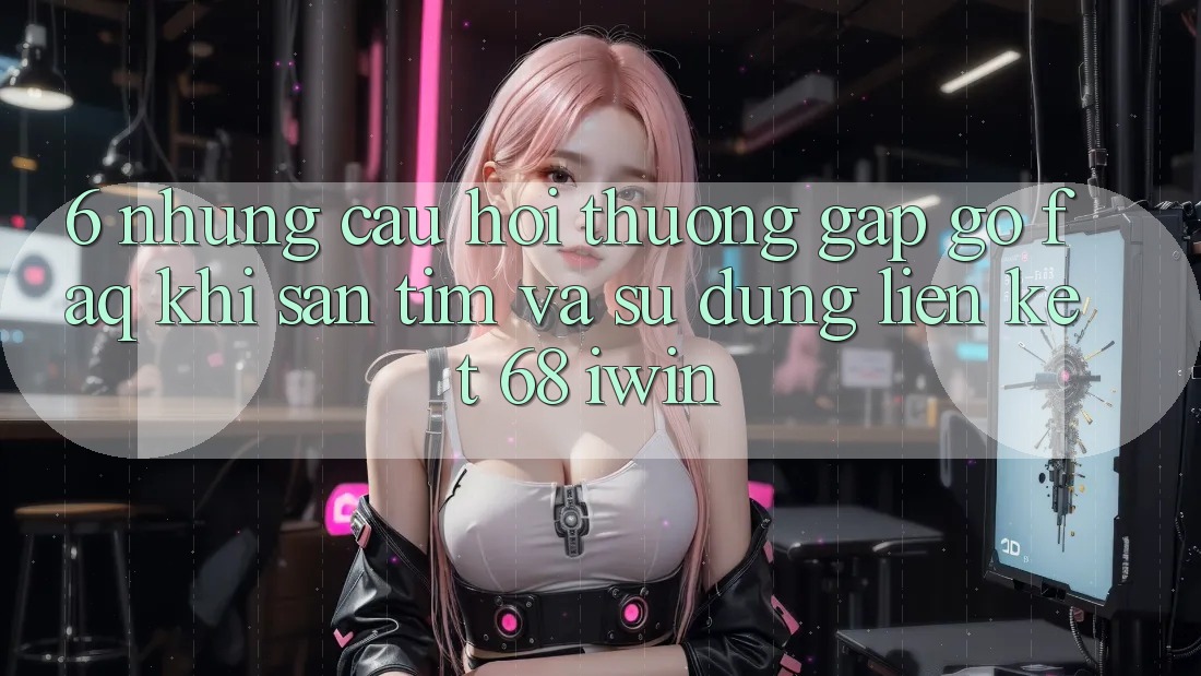6. Những câu hỏi thường gặp gỡ (FAQ) khi săn tìm và sử dụng Liên kết 68 iwin 6. Những câu hỏi thường gặp gỡ (FAQ) khi săn tìm và sử dụng Liên kết 68 iwin