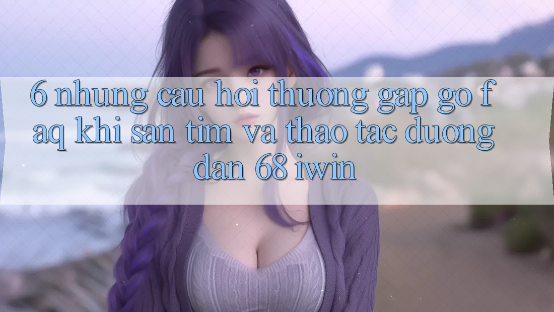 6. Những câu hỏi thường gặp gỡ (FAQ) khi săn tìm và thao tác Đường dẫn 68 iwin 6. Những câu hỏi thường gặp gỡ (FAQ) khi săn tìm và thao tác Đường dẫn 68 iwin