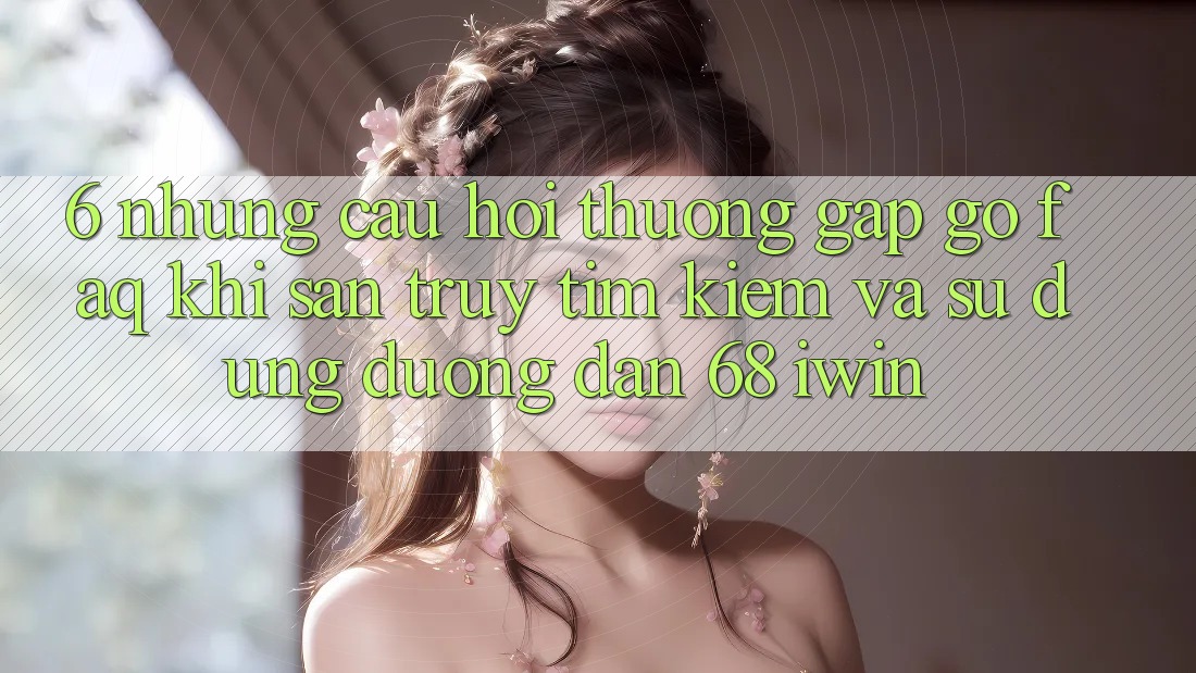 6. Những câu hỏi thường gặp gỡ (FAQ) khi săn truy tìm kiếm và sử dụng Đường dẫn 68 iwin