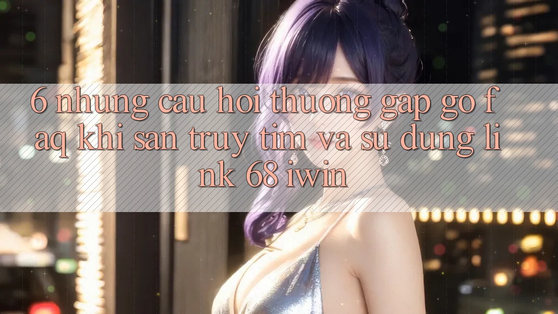 6. Những câu hỏi thường gặp gỡ (FAQ) khi săn truy tìm và sử dụng Link 68 iwin
