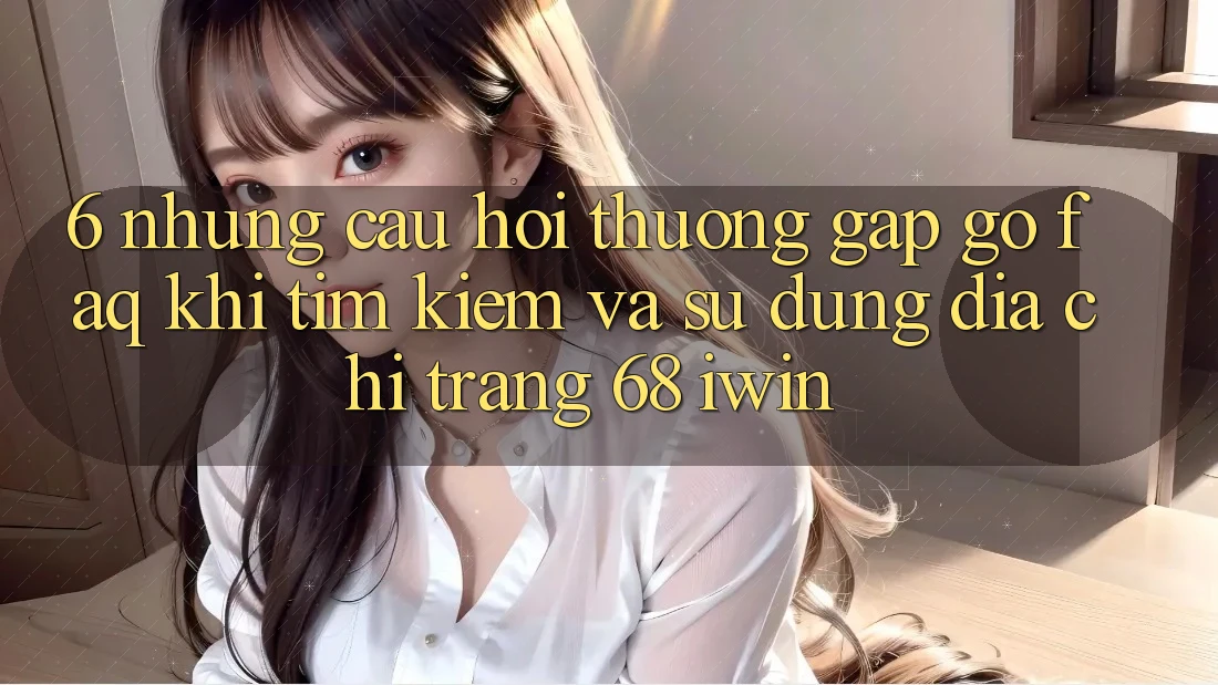 6. Những câu hỏi thường gặp gỡ (FAQ) khi tìm kiếm và sử dụng Địa chỉ trang 68 iwin