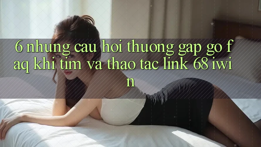 6. Những câu hỏi thường gặp gỡ (FAQ) khi tìm và thao tác Link 68 iwin