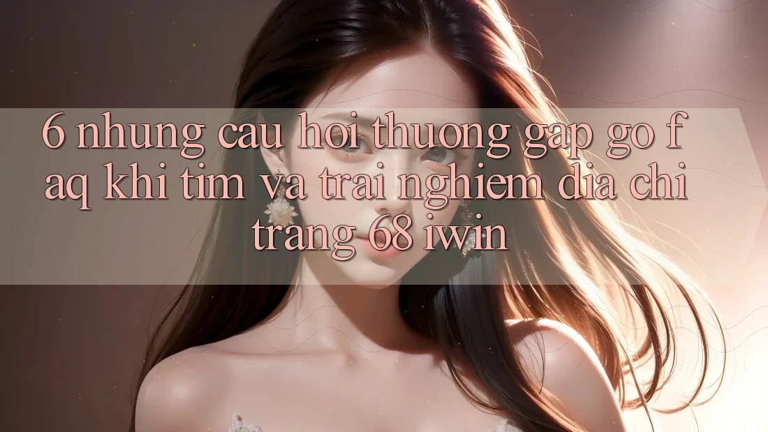 6. Những câu hỏi thường gặp gỡ (FAQ) khi tìm và trải nghiệm Địa chỉ trang 68 iwin