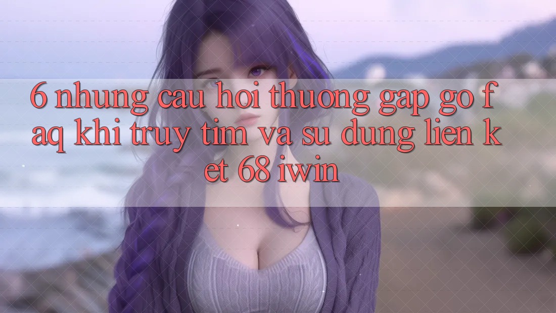 6. Những câu hỏi thường gặp gỡ (FAQ) khi truy tìm và sử dụng Liên kết 68 iwin