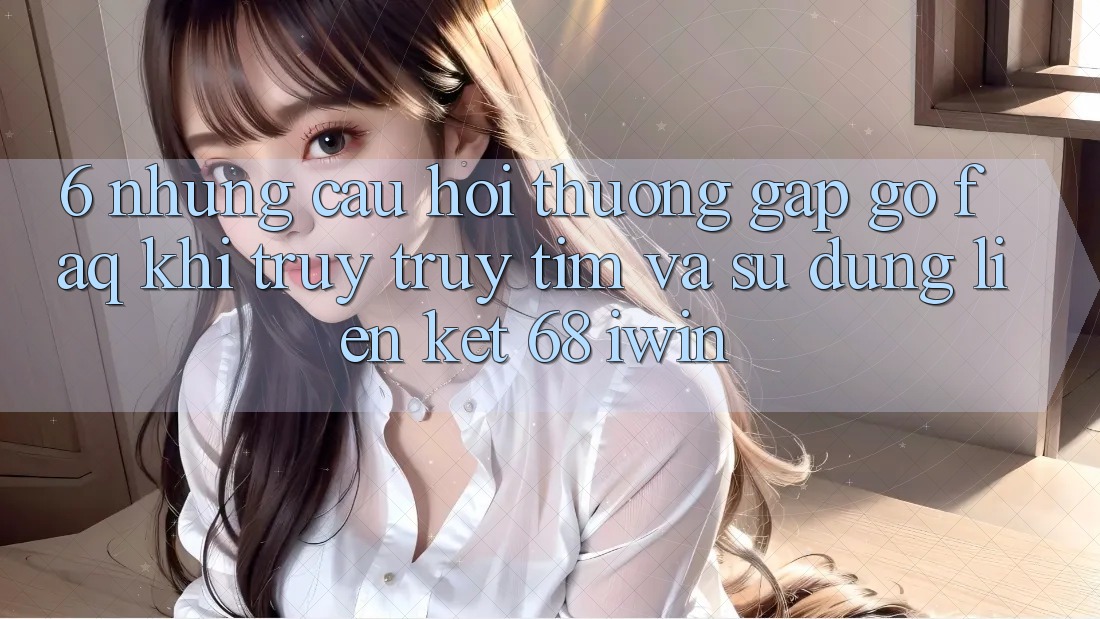 6. Những câu hỏi thường gặp gỡ (FAQ) khi truy truy tìm và sử dụng Liên kết 68 iwin