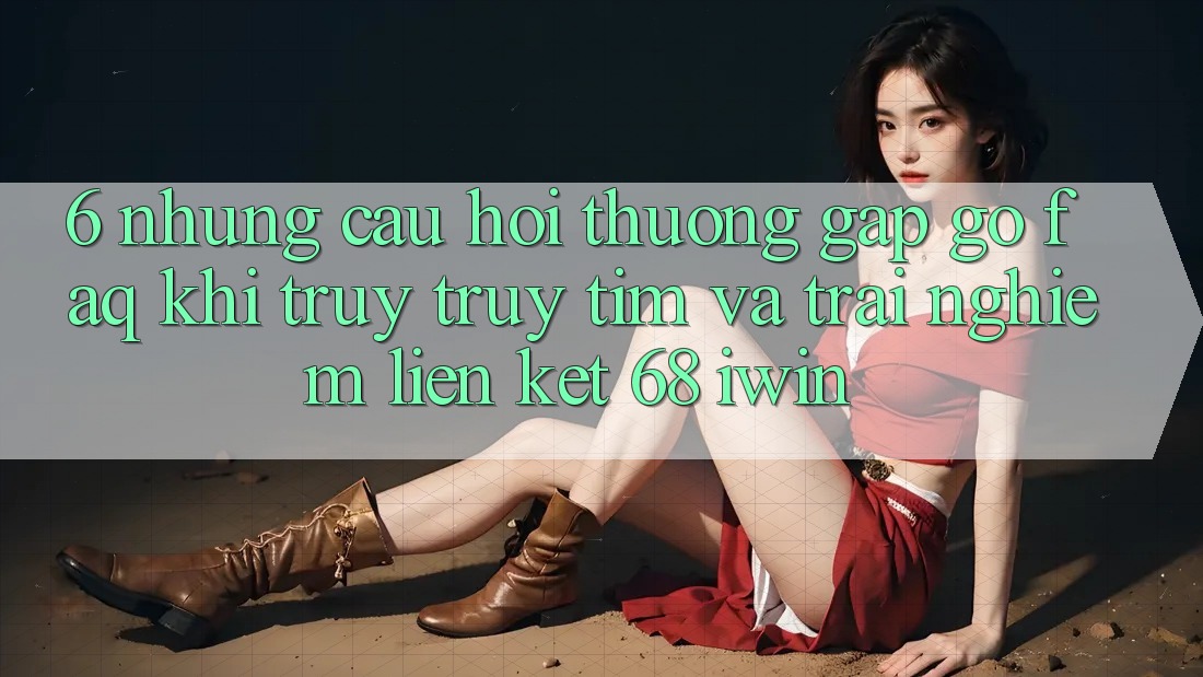 6. Những câu hỏi thường gặp gỡ (FAQ) khi truy truy tìm và trải nghiệm Liên kết 68 iwin
